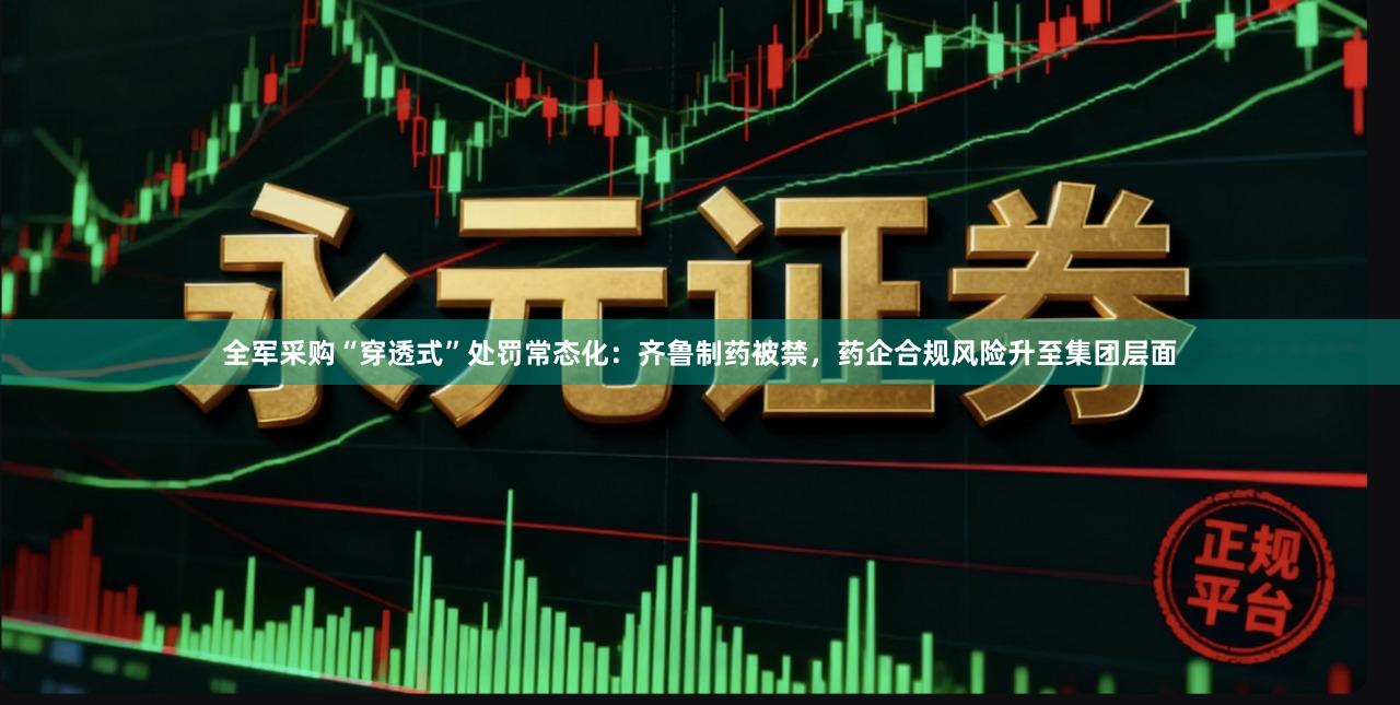 全军采购“穿透式”处罚常态化：齐鲁制药被禁，药企合规风险升至集团层面